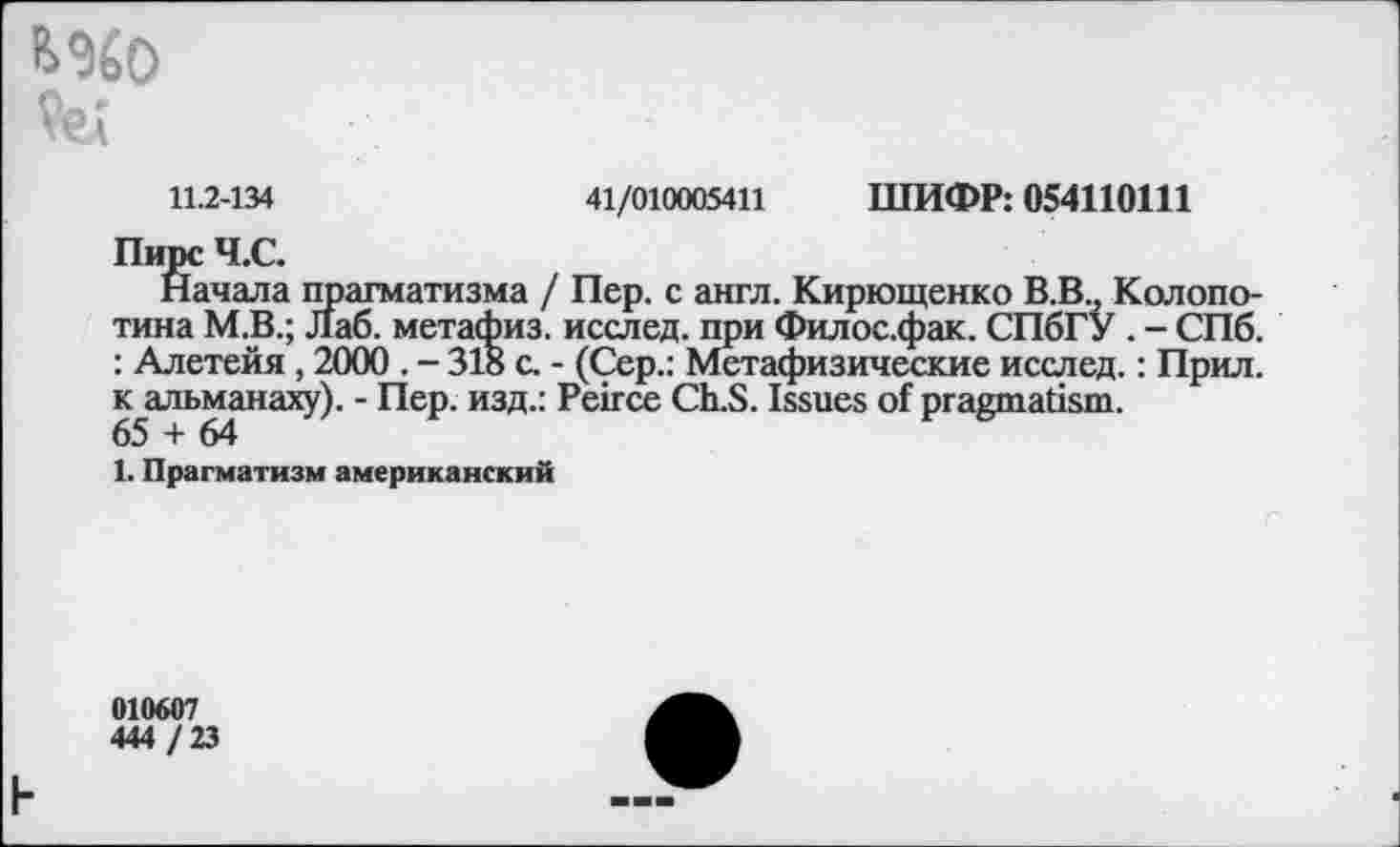 ﻿
11.2-134	41/010005411 ШИФР: 054110111
Пирс Ч.С.
Начала прагматизма / Пер. с англ. Кирющенко В.В., Колопо-тина М.В.; Лаб. метафиз, исслед. при Филос.фак. СПбГУ . - СПб. : Алетейя , 2000 . - 318 с. - (Сер.: Метафизические исслед.: Прил. к альманаху). - Пер. изд.: Peirce Ch.S. Issues of pragmatism.
65 + 64
1. Прагматизм американский
010607
444 / 23
h